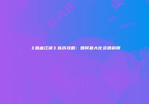 《热血江湖》练历攻略：如何最大化资源利用