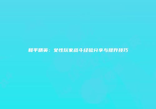 和平精英：女性玩家战斗经验分享与提升技巧