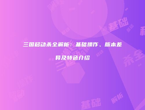 三国移动杀全解析：基础操作、版本差异及特色介绍