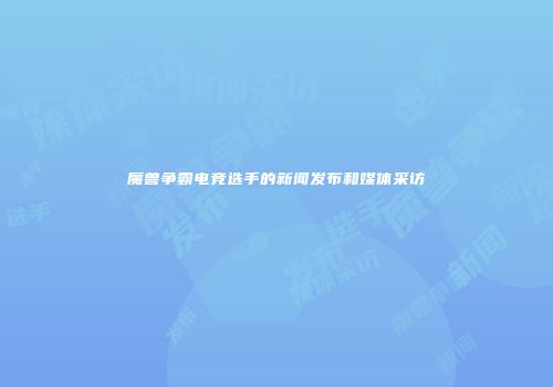魔兽争霸电竞选手的新闻发布和媒体采访