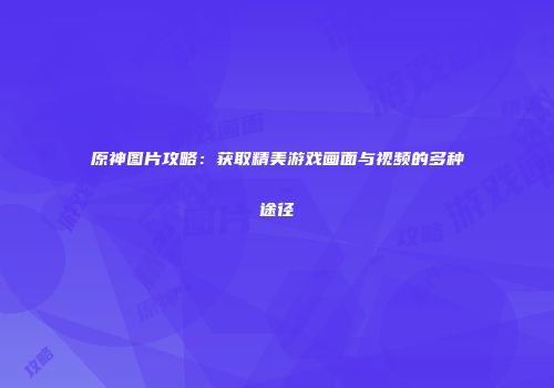 原神图片攻略：获取精美游戏画面与视频的多种途径