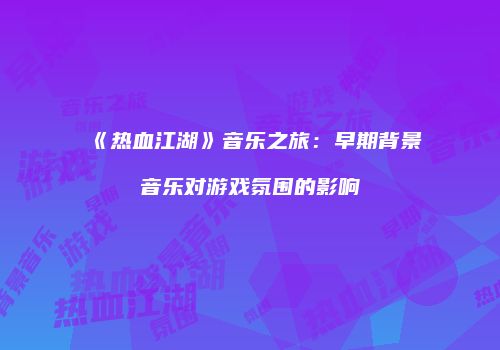 《热血江湖》音乐之旅：早期背景音乐对游戏氛围的影响