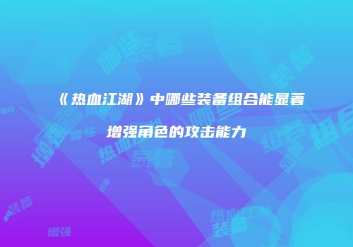 《热血江湖》中哪些装备组合能显著增强角色的攻击能力