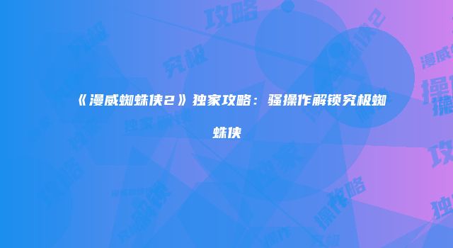 《漫威蜘蛛侠2》独家攻略：骚操作解锁究极蜘蛛侠