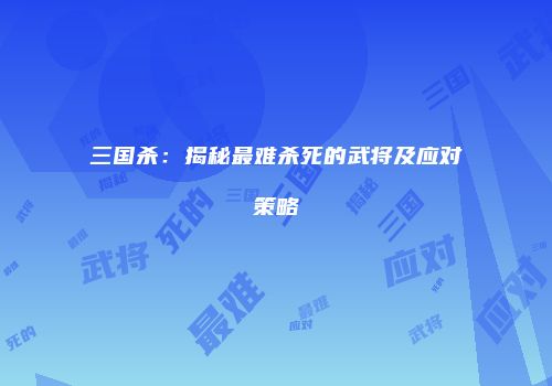 三国杀：揭秘最难杀死的武将及应对策略