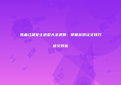 热血江湖女士造型大全视频：掌握游戏社交技巧结交好友