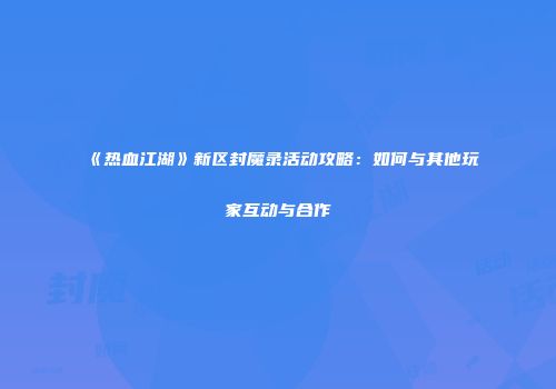 《热血江湖》新区封魔录活动攻略：如何与其他玩家互动与合作