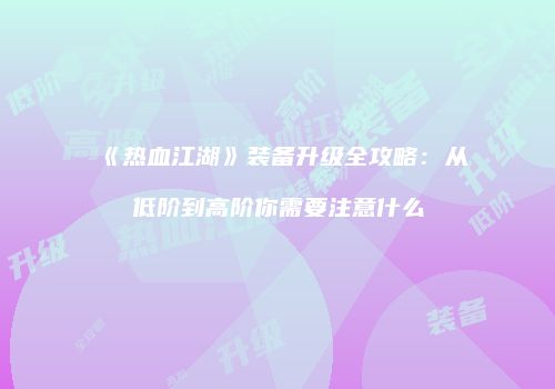 《热血江湖》装备升级全攻略:从低阶到高阶你需要注意什么