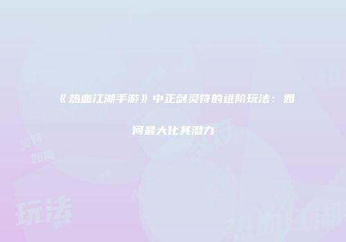 《热血江湖手游》中正剑灵符的进阶玩法:如何最大化其潜力