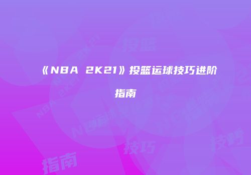 《NBA 2K21》投篮运球技巧进阶指南