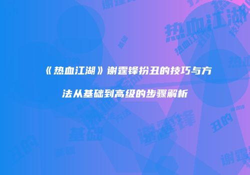 《热血江湖》谢霆锋扮丑的技巧与方法从基础到高级的步骤解析