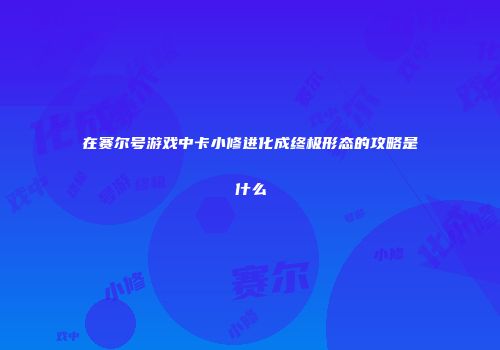 在赛尔号游戏中卡小修进化成终极形态的攻略是什么