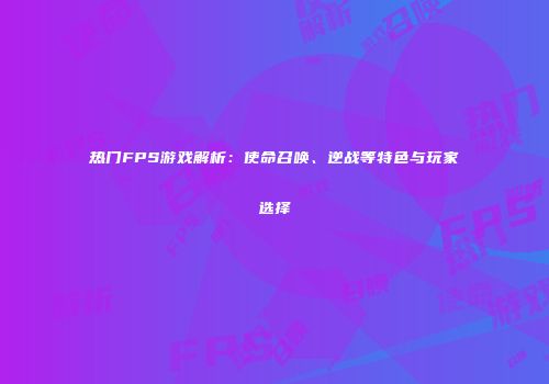 热门FPS游戏解析：使命召唤、逆战等特色与玩家选择