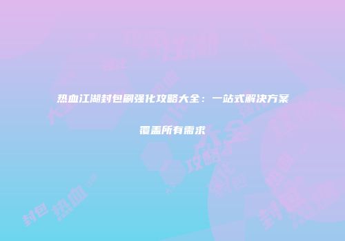 热血江湖封包刷强化攻略大全：一站式解决方案覆盖所有需求