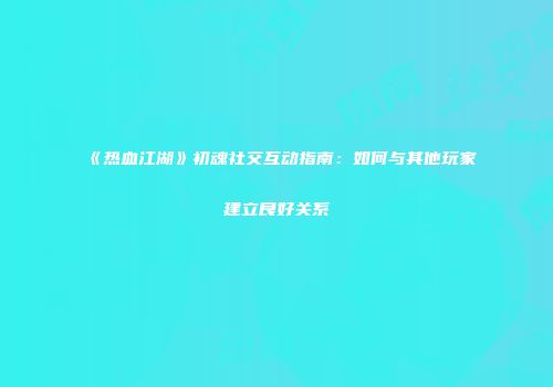 《热血江湖》初魂社交互动指南：如何与其他玩家建立良好关系
