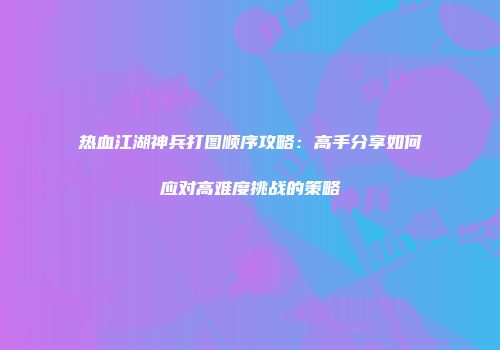 热血江湖神兵打图顺序攻略：高手分享如何应对高难度挑战的策略