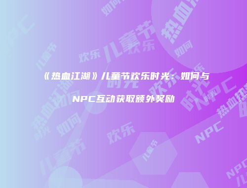 《热血江湖》儿童节欢乐时光：如何与NPC互动获取额外奖励