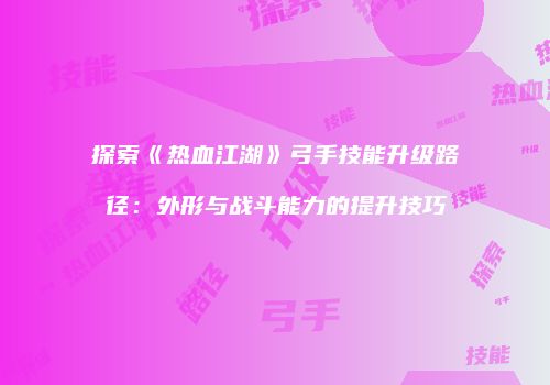 探索《热血江湖》弓手技能升级路径：外形与战斗能力的提升技巧