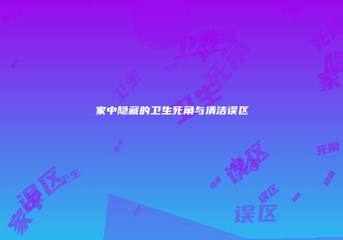 家中隐藏的卫生死角与清洁误区