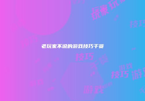 老玩家不说的游戏技巧干货