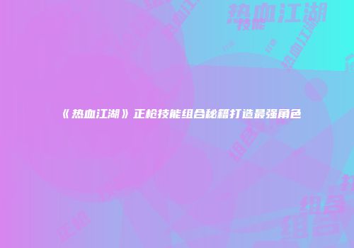 《热血江湖》正枪技能组合秘籍打造最强角色