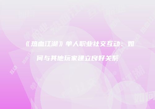 《热血江湖》单人职业社交互动：如何与其他玩家建立良好关系