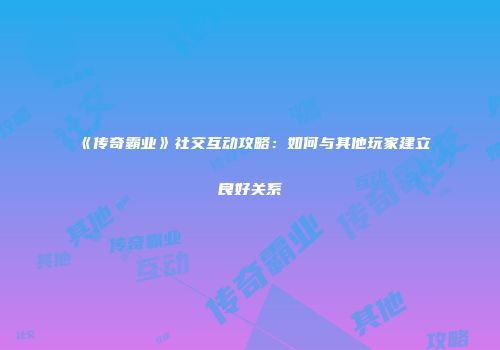 《传奇霸业》社交互动攻略：如何与其他玩家建立良好关系