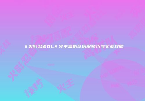 《火影忍者OL》火主高伤队搭配技巧与实战攻略