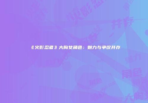 《火影忍者》大胸女角色：魅力与争议并存