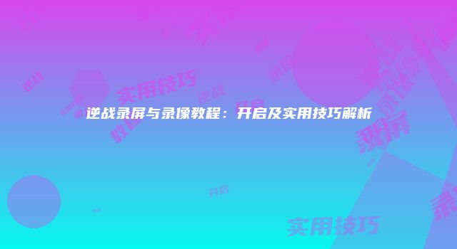 逆战录屏与录像教程：开启及实用技巧解析