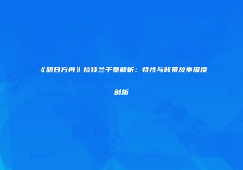 《明日方舟》拉特兰干员解析：特性与背景故事深度剖析