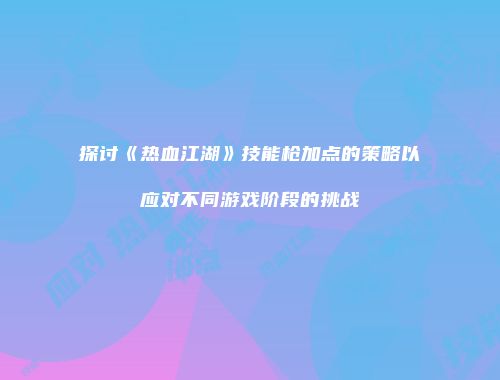 探讨《热血江湖》技能枪加点的策略以应对不同游戏阶段的挑战