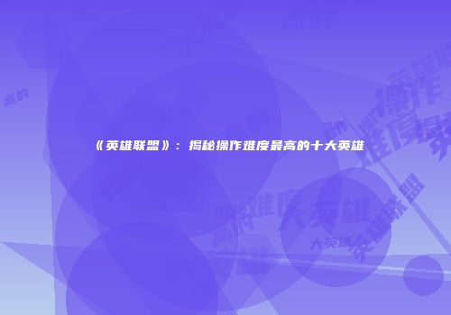 《英雄联盟》：揭秘操作难度最高的十大英雄