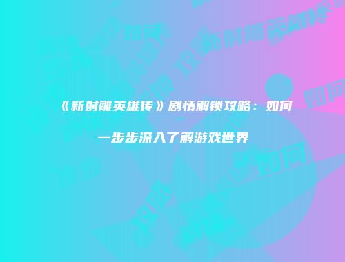 《新射雕英雄传》剧情解锁攻略：如何一步步深入了解游戏世界