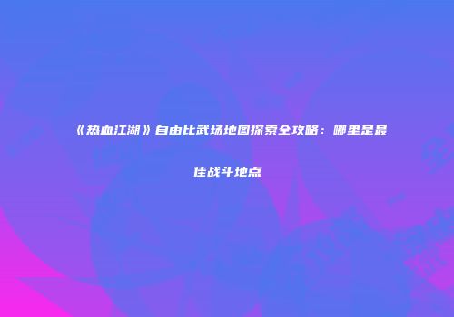 《热血江湖》自由比武场地图探索全攻略：哪里是最佳战斗地点