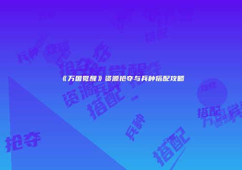 《万国觉醒》资源抢夺与兵种搭配攻略