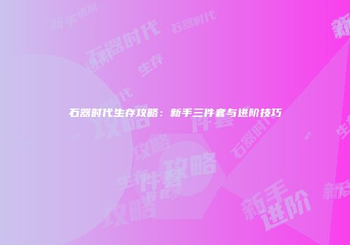 石器时代生存攻略：新手三件套与进阶技巧
