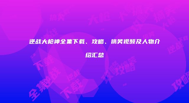 逆战大枪神全集下载、攻略、搞笑视频及人物介绍汇总