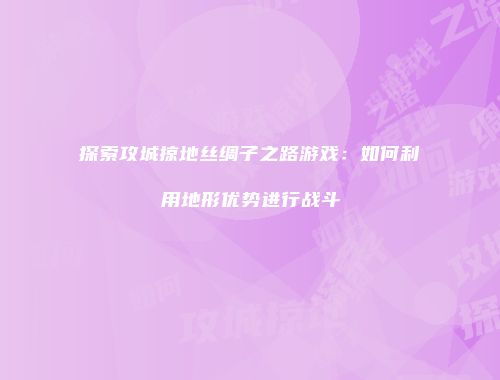 探索攻城掠地丝绸子之路游戏：如何利用地形优势进行战斗