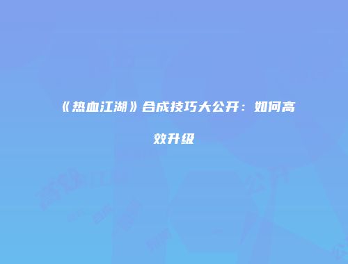 《热血江湖》合成技巧大公开：如何高效升级