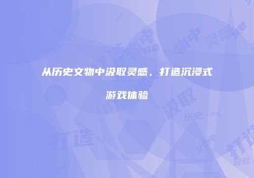 从历史文物中汲取灵感，打造沉浸式游戏体验
