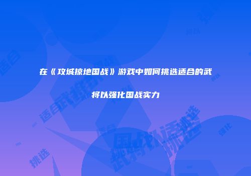 在《攻城掠地国战》游戏中如何挑选适合的武将以强化国战实力