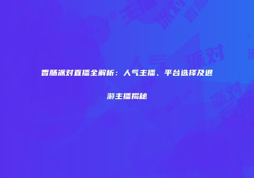 香肠派对直播全解析：人气主播、平台选择及退游主播揭秘