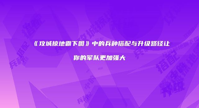 《攻城掠地霸下图》中的兵种搭配与升级路径让你的军队更加强大