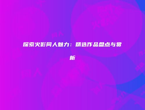 探索火影同人魅力：精选作品盘点与赏析