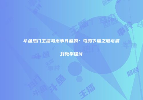 斗鱼热门主播马杰事件回顾：乌鸦下播之谜与游戏教学探讨