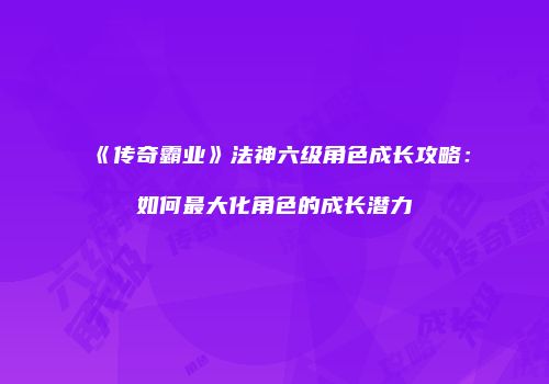 《传奇霸业》法神六级角色成长攻略：如何最大化角色的成长潜力