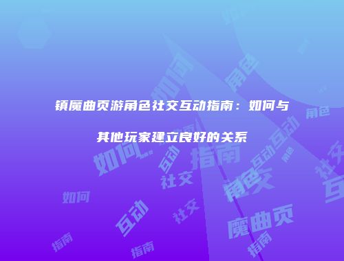 镇魔曲页游角色社交互动指南：如何与其他玩家建立良好的关系