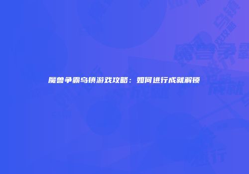 魔兽争霸乌镇游戏攻略：如何进行成就解锁