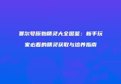 赛尔号原始精灵大全图鉴:新手玩家必看的精灵获取与培养指南